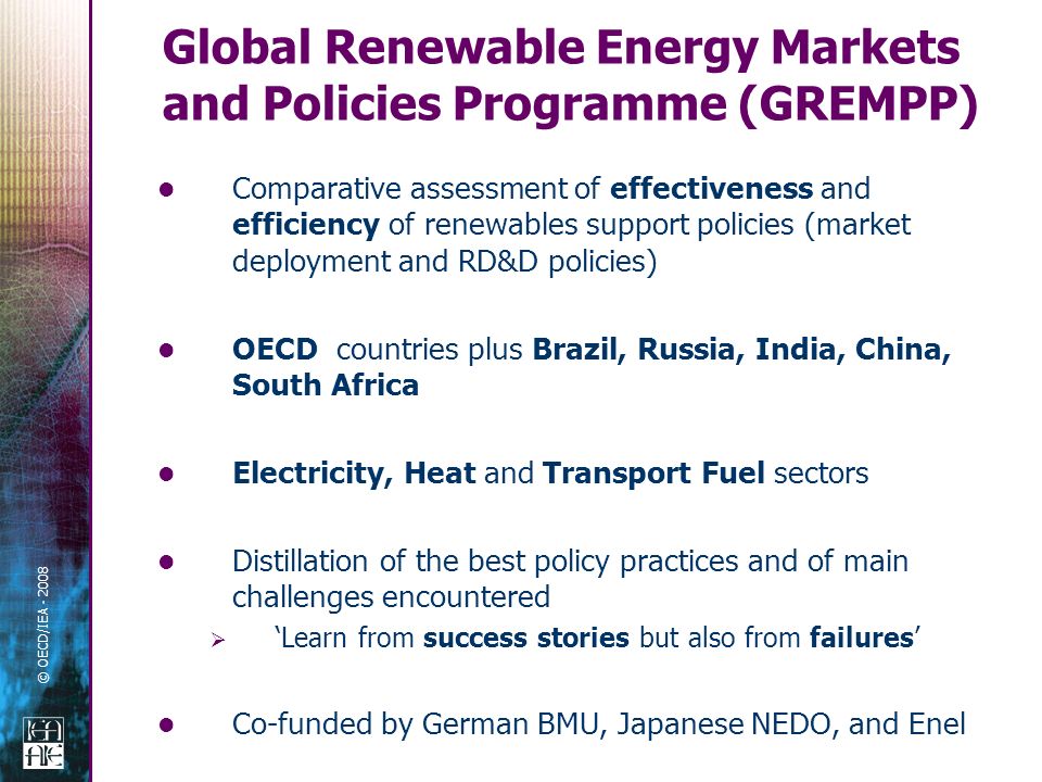 © OECD/IEA Comparative assessment of effectiveness and efficiency of renewables support policies (market deployment and RD&D policies) OECD countries plus Brazil, Russia, India, China, South Africa Electricity, Heat and Transport Fuel sectors Distillation of the best policy practices and of main challenges encountered Learn from success stories but also from failures Co-funded by German BMU, Japanese NEDO, and Enel Global Renewable Energy Markets and Policies Programme (GREMPP)