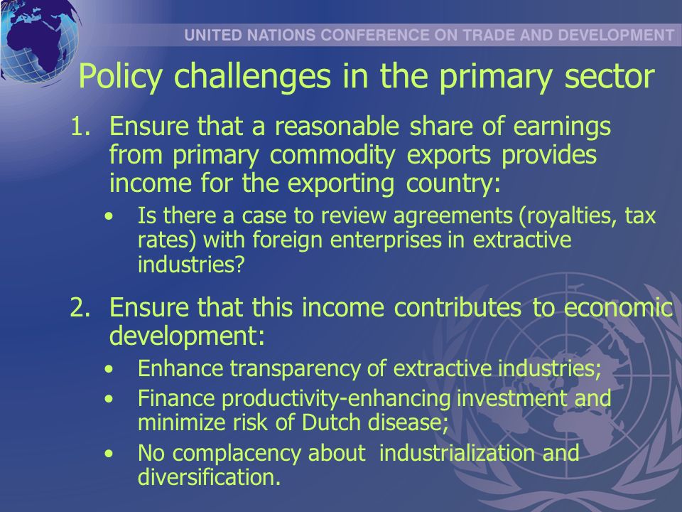 Policy challenges in the primary sector 1.Ensure that a reasonable share of earnings from primary commodity exports provides income for the exporting country: Is there a case to review agreements (royalties, tax rates) with foreign enterprises in extractive industries.