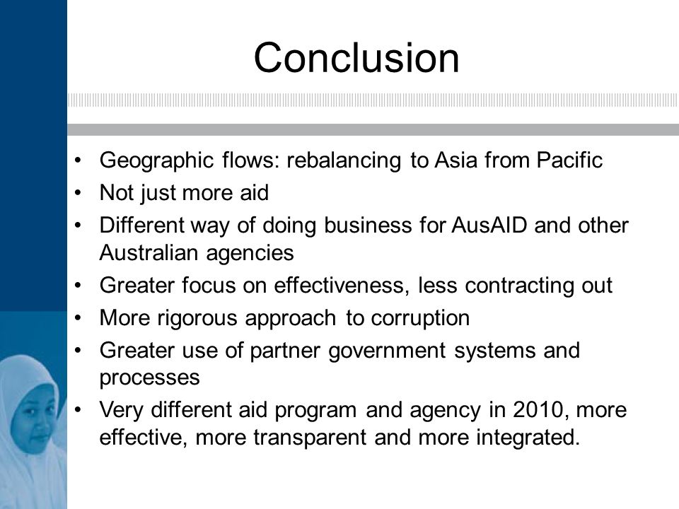 Conclusion Geographic flows: rebalancing to Asia from Pacific Not just more aid Different way of doing business for AusAID and other Australian agencies Greater focus on effectiveness, less contracting out More rigorous approach to corruption Greater use of partner government systems and processes Very different aid program and agency in 2010, more effective, more transparent and more integrated.