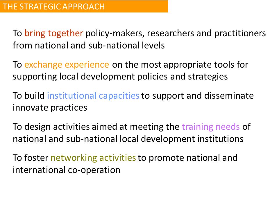 To bring together policy-makers, researchers and practitioners from national and sub-national levels To exchange experience on the most appropriate tools for supporting local development policies and strategies To build institutional capacities to support and disseminate innovate practices To design activities aimed at meeting the training needs of national and sub national local development institutions To foster networking activities to promote national and international co-operation THE STRATEGIC APPROACH
