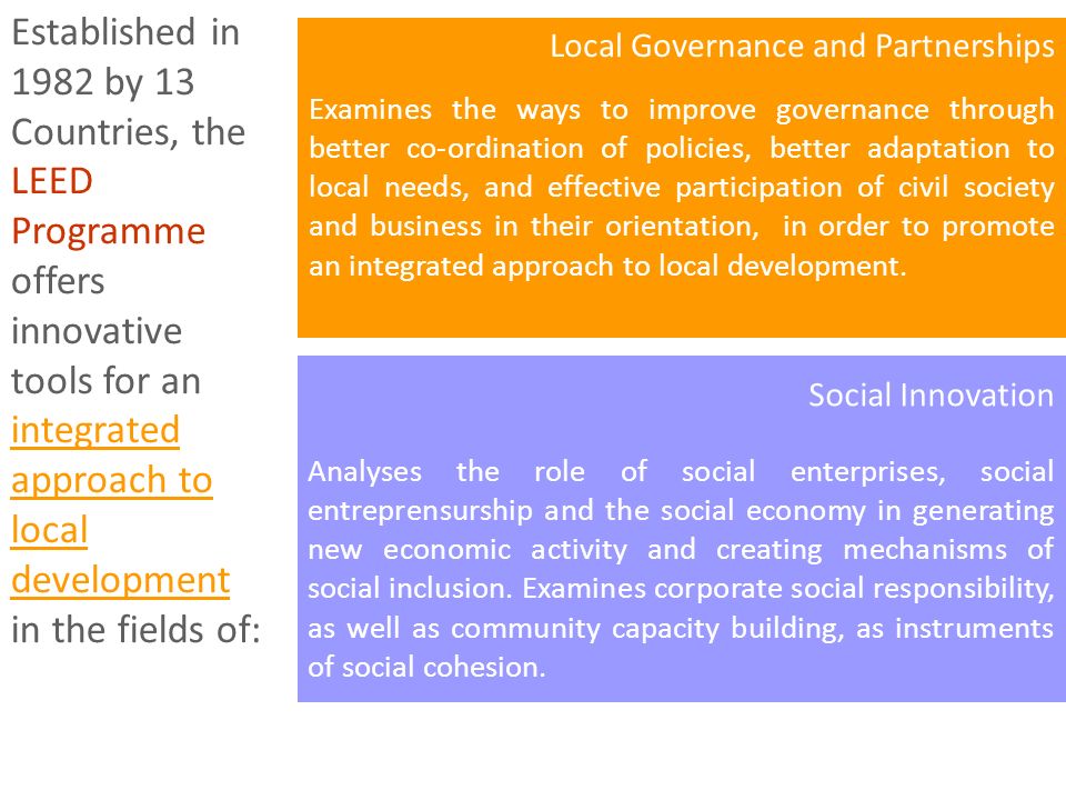 Established in 1982 by 13 Countries, the LEED Programme offers innovative tools for an integrated approach to local development in the fields of: Local Governance and Partnerships Examines the ways to improve governance through better co-ordination of policies, better adaptation to local needs, and effective participation of civil society and business in their orientation, in order to promote an integrated approach to local development.