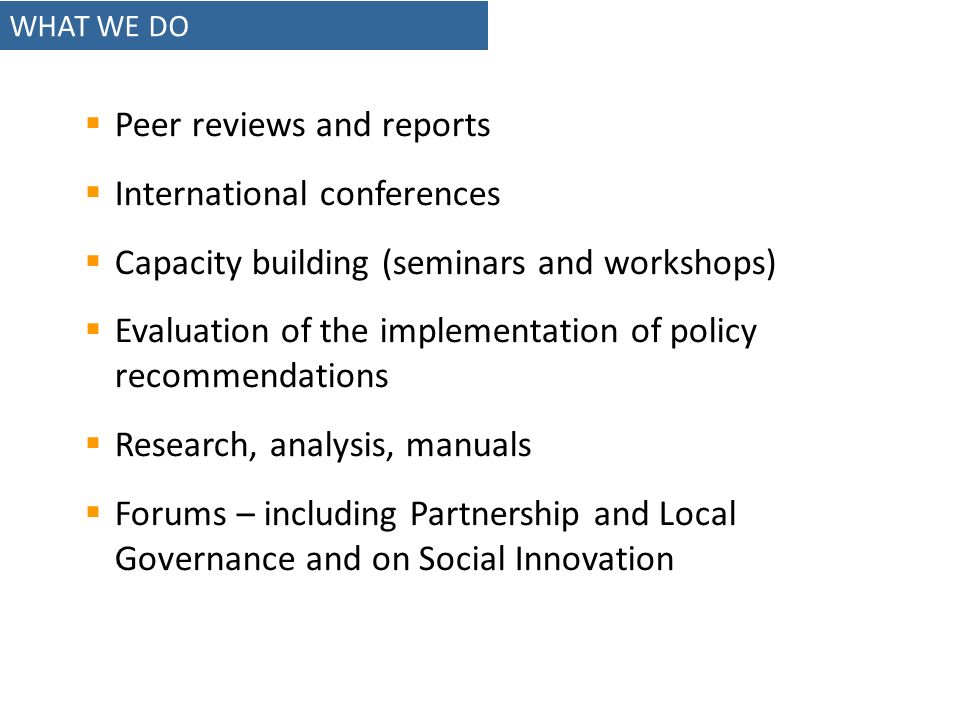 WHAT WE DO Peer reviews and reports International conferences Capacity building (seminars and workshops) Evaluation of the implementation of policy recommendations Research, analysis, manuals Forums – including Partnership and Local Governance and on Social Innovation