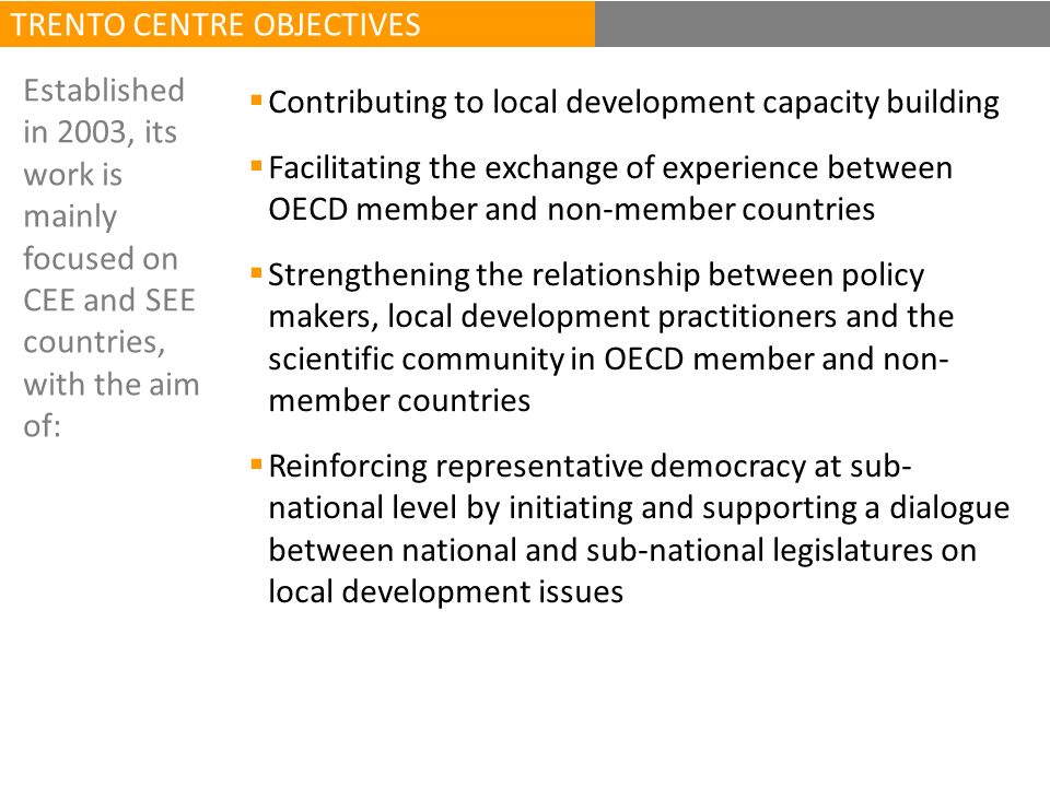 Contributing to local development capacity building Facilitating the exchange of experience between OECD member and non-member countries Strengthening the relationship between policy makers, local development practitioners and the scientific community in OECD member and non- member countries Reinforcing representative democracy at sub- national level by initiating and supporting a dialogue between national and sub-national legislatures on local development issues Established in 2003, its work is mainly focused on CEE and SEE countries, with the aim of: TRENTO CENTRE OBJECTIVES