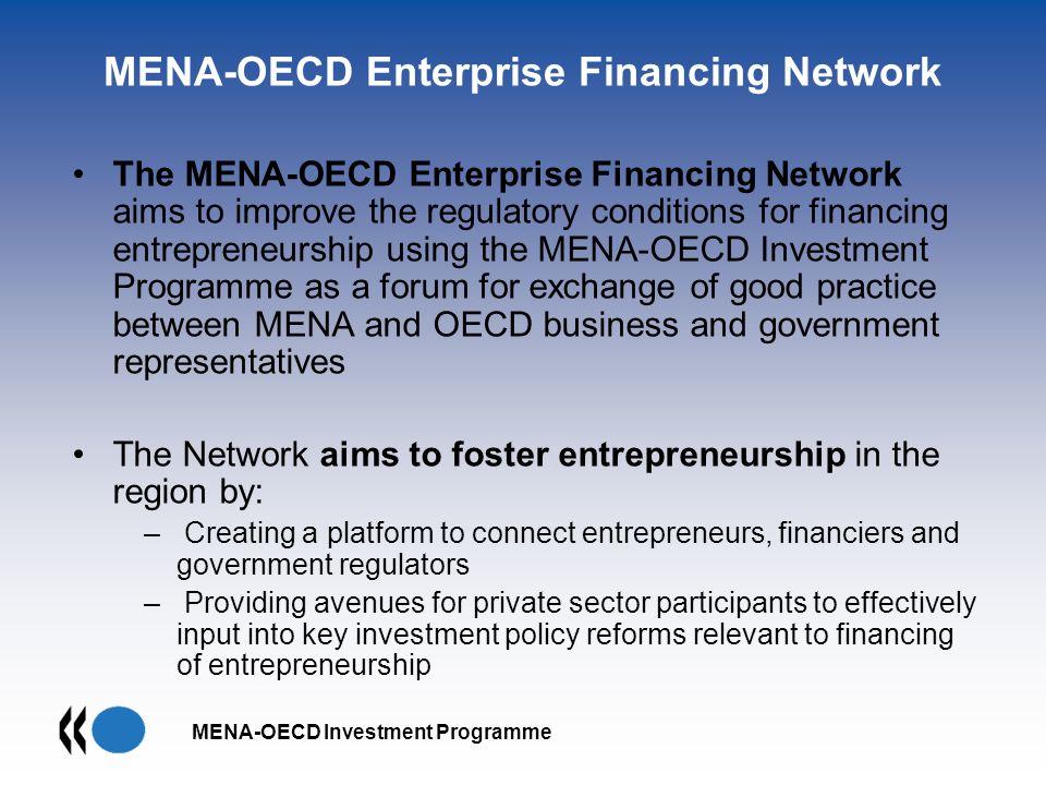 MENA-OECD Investment Programme MENA-OECD Enterprise Financing Network The MENA-OECD Enterprise Financing Network aims to improve the regulatory conditions for financing entrepreneurship using the MENA-OECD Investment Programme as a forum for exchange of good practice between MENA and OECD business and government representatives The Network aims to foster entrepreneurship in the region by: – Creating a platform to connect entrepreneurs, financiers and government regulators – Providing avenues for private sector participants to effectively input into key investment policy reforms relevant to financing of entrepreneurship