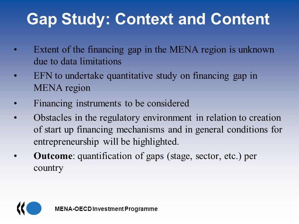 MENA-OECD Investment Programme Gap Study: Context and Content Extent of the financing gap in the MENA region is unknown due to data limitations EFN to undertake quantitative study on financing gap in MENA region Financing instruments to be considered Obstacles in the regulatory environment in relation to creation of start up financing mechanisms and in general conditions for entrepreneurship will be highlighted.