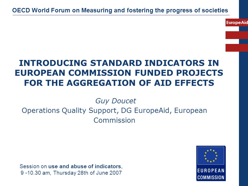 EuropeAid INTRODUCING STANDARD INDICATORS IN EUROPEAN COMMISSION FUNDED PROJECTS FOR THE AGGREGATION OF AID EFFECTS Guy Doucet Operations Quality Support, DG EuropeAid, European Commission OECD World Forum on Measuring and fostering the progress of societies Session on use and abuse of indicators, am, Thursday 28th of June 2007