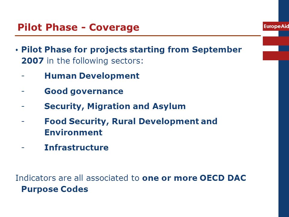 EuropeAid Pilot Phase - Coverage Pilot Phase for projects starting from September 2007 in the following sectors: -Human Development -Good governance -Security, Migration and Asylum -Food Security, Rural Development and Environment -Infrastructure Indicators are all associated to one or more OECD DAC Purpose Codes