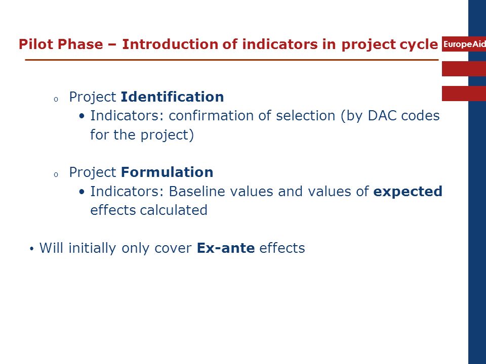 EuropeAid Pilot Phase – Introduction of indicators in project cycle o Project Identification Indicators: confirmation of selection (by DAC codes for the project) o Project Formulation Indicators: Baseline values and values of expected effects calculated Will initially only cover Ex-ante effects
