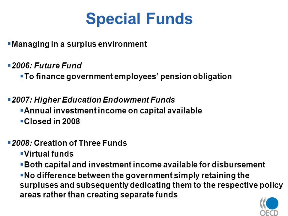 Special Funds Managing in a surplus environment 2006: Future Fund To finance government employees pension obligation 2007: Higher Education Endowment Funds Annual investment income on capital available Closed in : Creation of Three Funds Virtual funds Both capital and investment income available for disbursement No difference between the government simply retaining the surpluses and subsequently dedicating them to the respective policy areas rather than creating separate funds