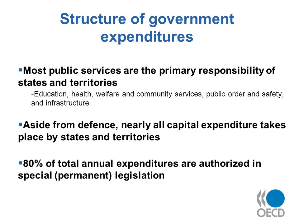 Structure of government expenditures Most public services are the primary responsibility of states and territories - Education, health, welfare and community services, public order and safety, and infrastructure Aside from defence, nearly all capital expenditure takes place by states and territories 80% of total annual expenditures are authorized in special (permanent) legislation