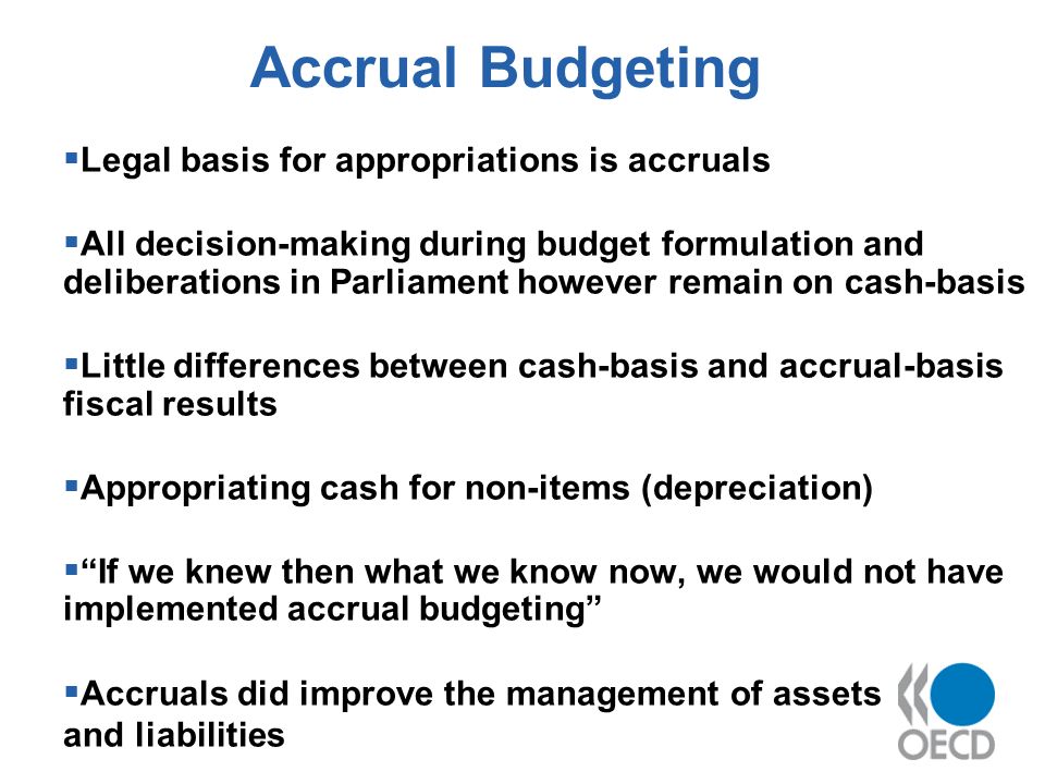 Accrual Budgeting Legal basis for appropriations is accruals All decision-making during budget formulation and deliberations in Parliament however remain on cash-basis Little differences between cash-basis and accrual-basis fiscal results Appropriating cash for non-items (depreciation) If we knew then what we know now, we would not have implemented accrual budgeting Accruals did improve the management of assets and liabilities