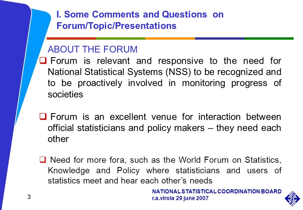NATIONAL STATISTICAL COORDINATION BOARD r.a.virola 29 june ABOUT THE FORUM Forum is relevant and responsive to the need for National Statistical Systems (NSS) to be recognized and to be proactively involved in monitoring progress of societies Forum is an excellent venue for interaction between official statisticians and policy makers – they need each other Need for more fora, such as the World Forum on Statistics, Knowledge and Policy where statisticians and users of statistics meet and hear each others needs I.