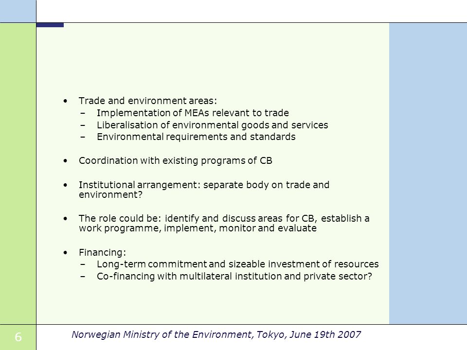 6 Norwegian Ministry of the Environment, Tokyo, June 19th 2007 Trade and environment areas: –Implementation of MEAs relevant to trade –Liberalisation of environmental goods and services –Environmental requirements and standards Coordination with existing programs of CB Institutional arrangement: separate body on trade and environment.