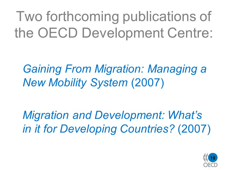 18 Two forthcoming publications of the OECD Development Centre: Gaining From Migration: Managing a New Mobility System (2007) Migration and Development: Whats in it for Developing Countries.
