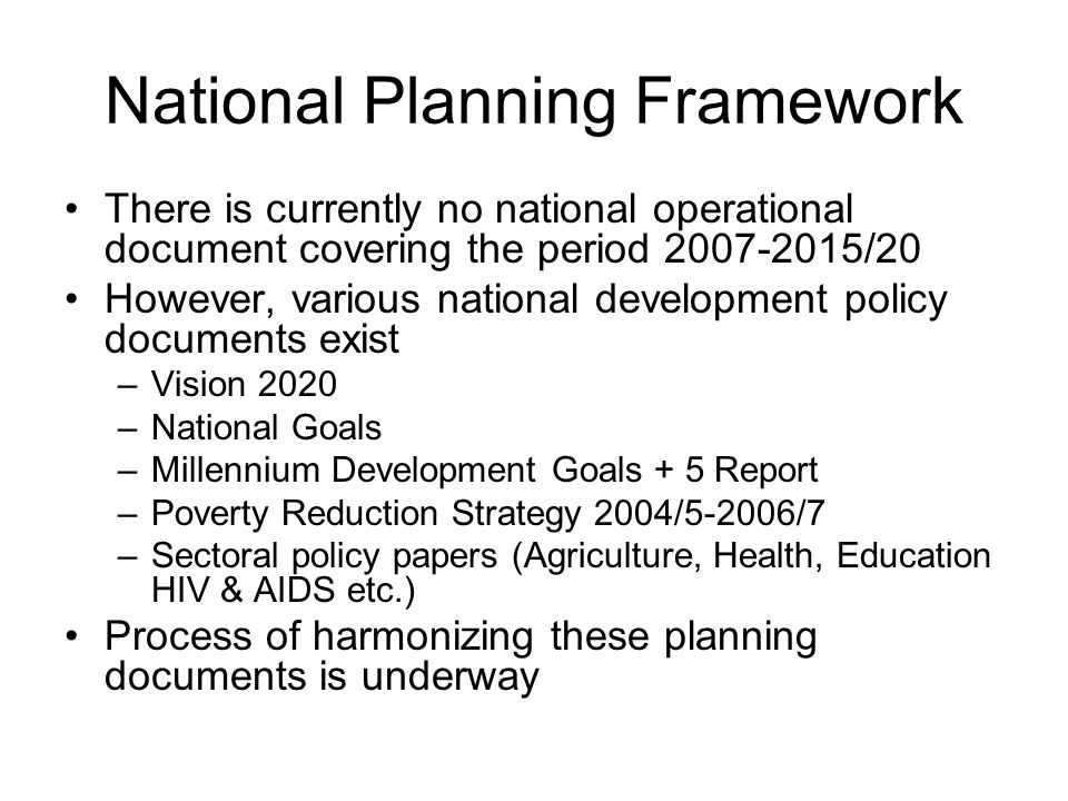National Planning Framework There is currently no national operational document covering the period /20 However, various national development policy documents exist –Vision 2020 –National Goals –Millennium Development Goals + 5 Report –Poverty Reduction Strategy 2004/5-2006/7 –Sectoral policy papers (Agriculture, Health, Education HIV & AIDS etc.) Process of harmonizing these planning documents is underway