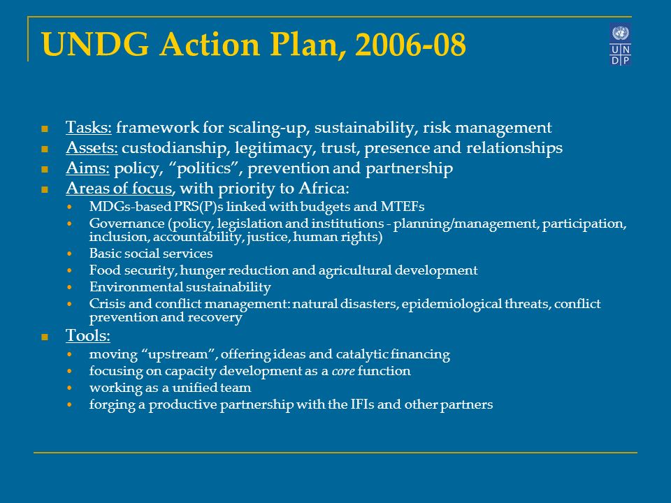 UNDG Action Plan, Tasks: framework for scaling-up, sustainability, risk management Assets: custodianship, legitimacy, trust, presence and relationships Aims: policy, politics, prevention and partnership Areas of focus, with priority to Africa: MDGs-based PRS(P)s linked with budgets and MTEFs Governance (policy, legislation and institutions - planning/management, participation, inclusion, accountability, justice, human rights) Basic social services Food security, hunger reduction and agricultural development Environmental sustainability Crisis and conflict management: natural disasters, epidemiological threats, conflict prevention and recovery Tools: moving upstream, offering ideas and catalytic financing focusing on capacity development as a core function working as a unified team forging a productive partnership with the IFIs and other partners