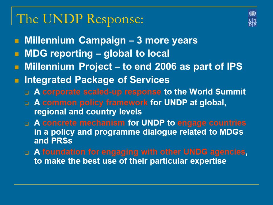 The UNDP Response: Millennium Campaign – 3 more years MDG reporting – global to local Millennium Project – to end 2006 as part of IPS Integrated Package of Services A corporate scaled-up response to the World Summit A common policy framework for UNDP at global, regional and country levels A concrete mechanism for UNDP to engage countries in a policy and programme dialogue related to MDGs and PRSs A foundation for engaging with other UNDG agencies, to make the best use of their particular expertise