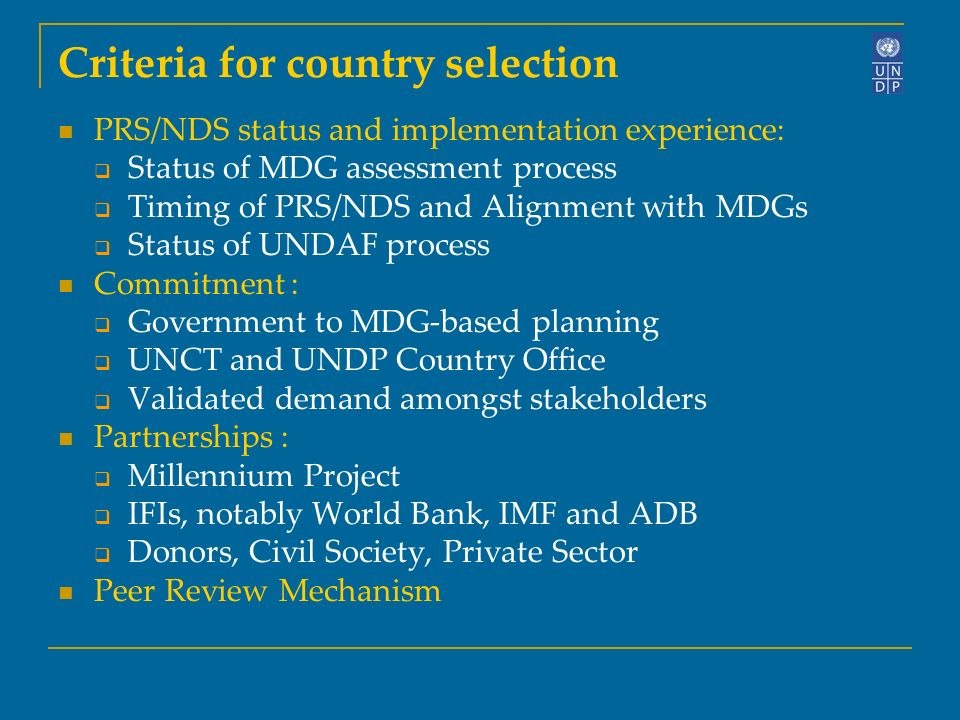 Criteria for country selection PRS/NDS status and implementation experience: Status of MDG assessment process Timing of PRS/NDS and Alignment with MDGs Status of UNDAF process Commitment : Government to MDG-based planning UNCT and UNDP Country Office Validated demand amongst stakeholders Partnerships : Millennium Project IFIs, notably World Bank, IMF and ADB Donors, Civil Society, Private Sector Peer Review Mechanism