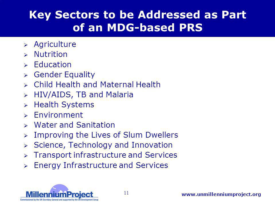 11   Key Sectors to be Addressed as Part of an MDG-based PRS Agriculture Nutrition Education Gender Equality Child Health and Maternal Health HIV/AIDS, TB and Malaria Health Systems Environment Water and Sanitation Improving the Lives of Slum Dwellers Science, Technology and Innovation Transport infrastructure and Services Energy Infrastructure and Services