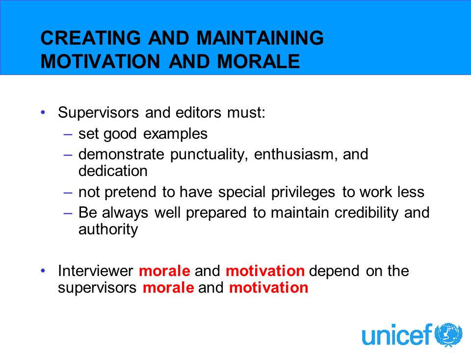 CREATING AND MAINTAINING MOTIVATION AND MORALE Supervisors and editors must: –set good examples –demonstrate punctuality, enthusiasm, and dedication –not pretend to have special privileges to work less –Be always well prepared to maintain credibility and authority Interviewer morale and motivation depend on the supervisors morale and motivation