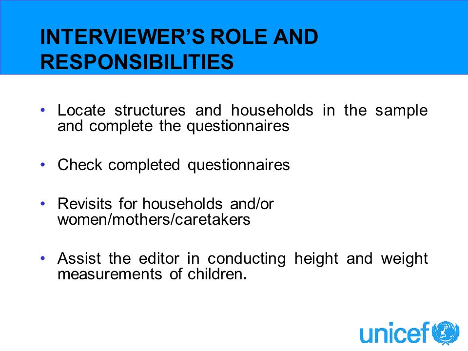 INTERVIEWERS ROLE AND RESPONSIBILITIES Locate structures and households in the sample and complete the questionnaires Check completed questionnaires Revisits for households and/or women/mothers/caretakers Assist the editor in conducting height and weight measurements of children.