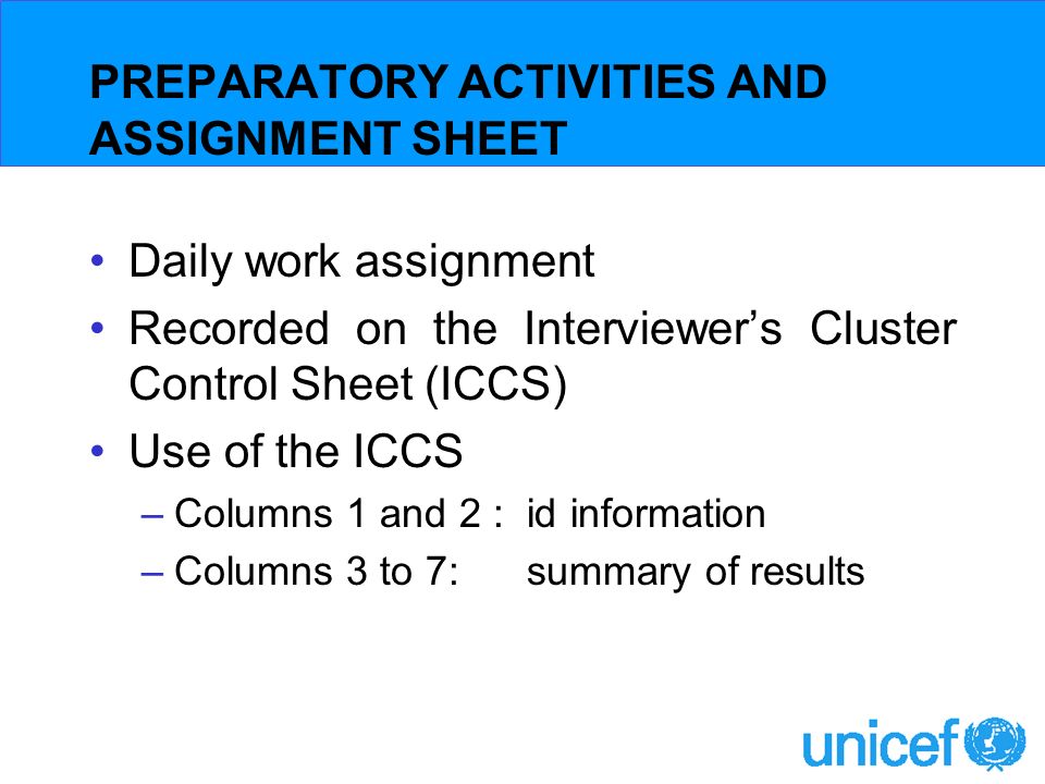 PREPARATORY ACTIVITIES AND ASSIGNMENT SHEET Daily work assignment Recorded on the Interviewers Cluster Control Sheet (ICCS) Use of the ICCS –Columns 1 and 2 : id information –Columns 3 to 7: summary of results