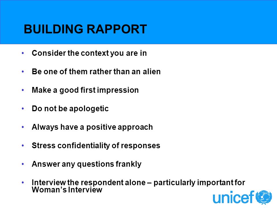 BUILDING RAPPORT Consider the context you are in Be one of them rather than an alien Make a good first impression Do not be apologetic Always have a positive approach Stress confidentiality of responses Answer any questions frankly Interview the respondent alone – particularly important for Womans Interview