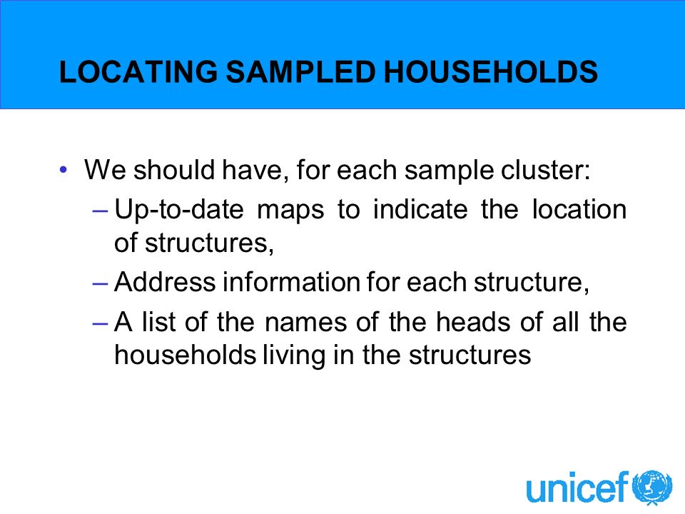 LOCATING SAMPLED HOUSEHOLDS We should have, for each sample cluster: –Up-to-date maps to indicate the location of structures, –Address information for each structure, –A list of the names of the heads of all the households living in the structures