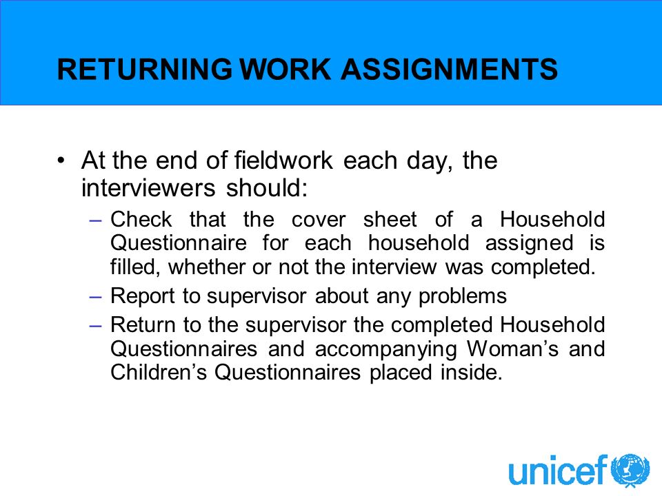 RETURNING WORK ASSIGNMENTS At the end of fieldwork each day, the interviewers should: –Check that the cover sheet of a Household Questionnaire for each household assigned is filled, whether or not the interview was completed.