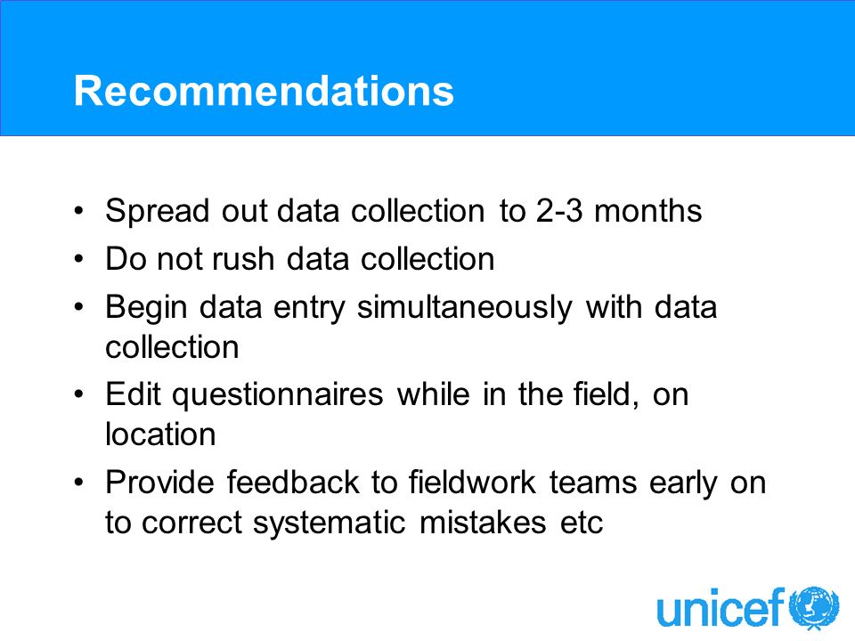 Recommendations Spread out data collection to 2-3 months Do not rush data collection Begin data entry simultaneously with data collection Edit questionnaires while in the field, on location Provide feedback to fieldwork teams early on to correct systematic mistakes etc