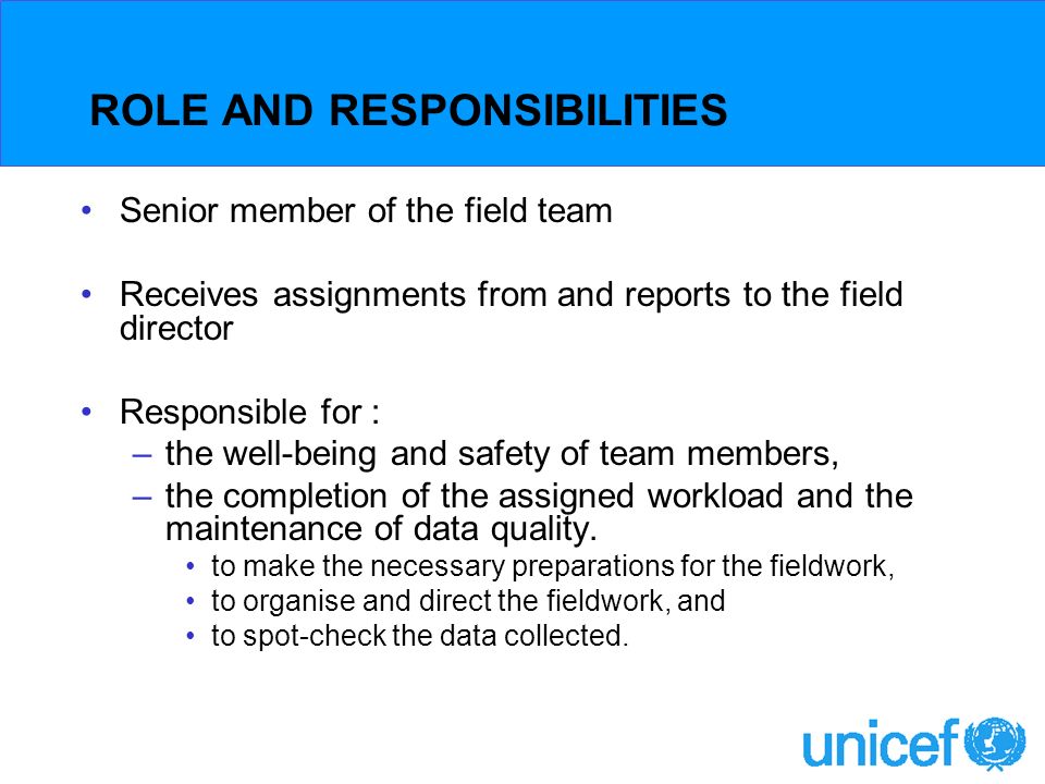 ROLE AND RESPONSIBILITIES Senior member of the field team Receives assignments from and reports to the field director Responsible for : –the well-being and safety of team members, –the completion of the assigned workload and the maintenance of data quality.