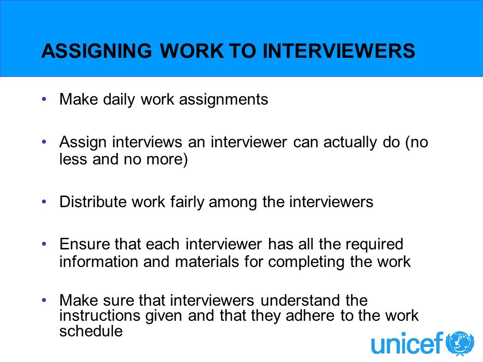 ASSIGNING WORK TO INTERVIEWERS Make daily work assignments Assign interviews an interviewer can actually do (no less and no more) Distribute work fairly among the interviewers Ensure that each interviewer has all the required information and materials for completing the work Make sure that interviewers understand the instructions given and that they adhere to the work schedule