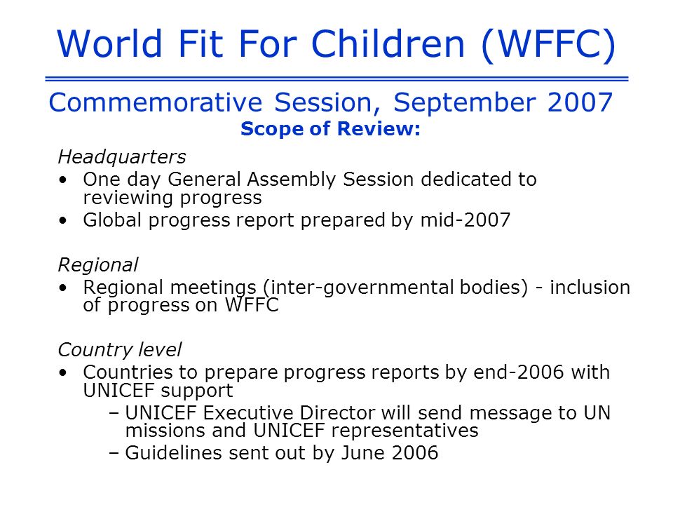 World Fit For Children (WFFC) Headquarters One day General Assembly Session dedicated to reviewing progress Global progress report prepared by mid-2007 Regional Regional meetings (inter-governmental bodies) - inclusion of progress on WFFC Country level Countries to prepare progress reports by end-2006 with UNICEF support –UNICEF Executive Director will send message to UN missions and UNICEF representatives –Guidelines sent out by June 2006 Commemorative Session, September 2007 Scope of Review: