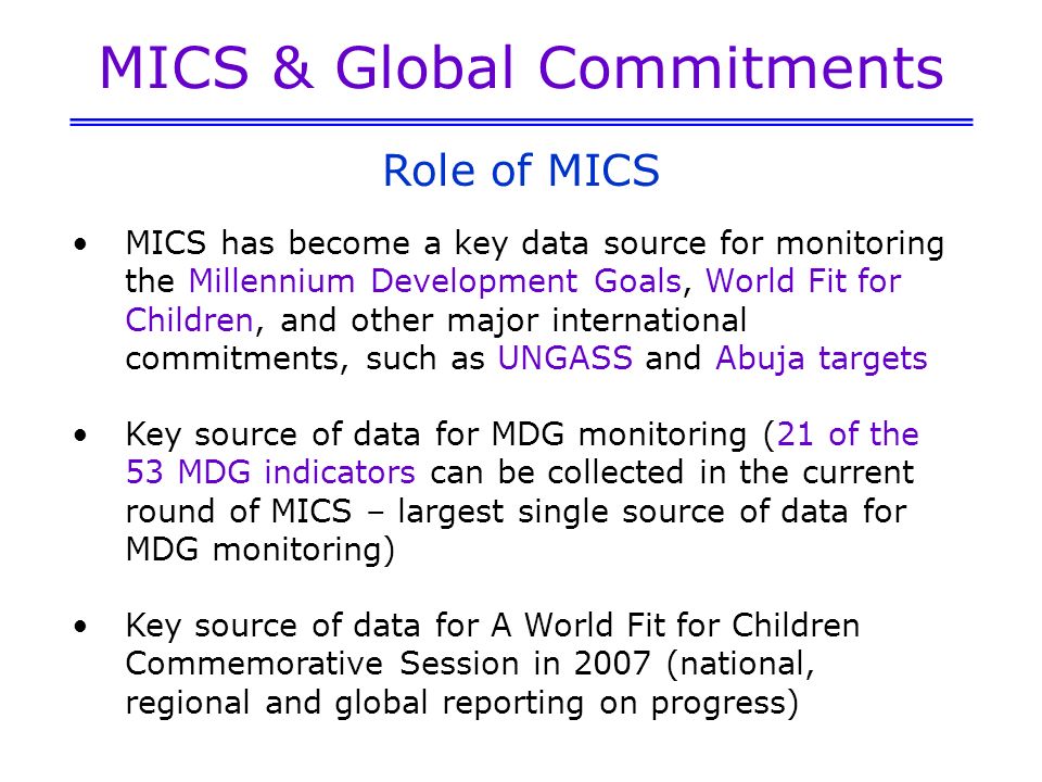 MICS & Global Commitments MICS has become a key data source for monitoring the Millennium Development Goals, World Fit for Children, and other major international commitments, such as UNGASS and Abuja targets Key source of data for MDG monitoring (21 of the 53 MDG indicators can be collected in the current round of MICS – largest single source of data for MDG monitoring) Key source of data for A World Fit for Children Commemorative Session in 2007 (national, regional and global reporting on progress) Role of MICS