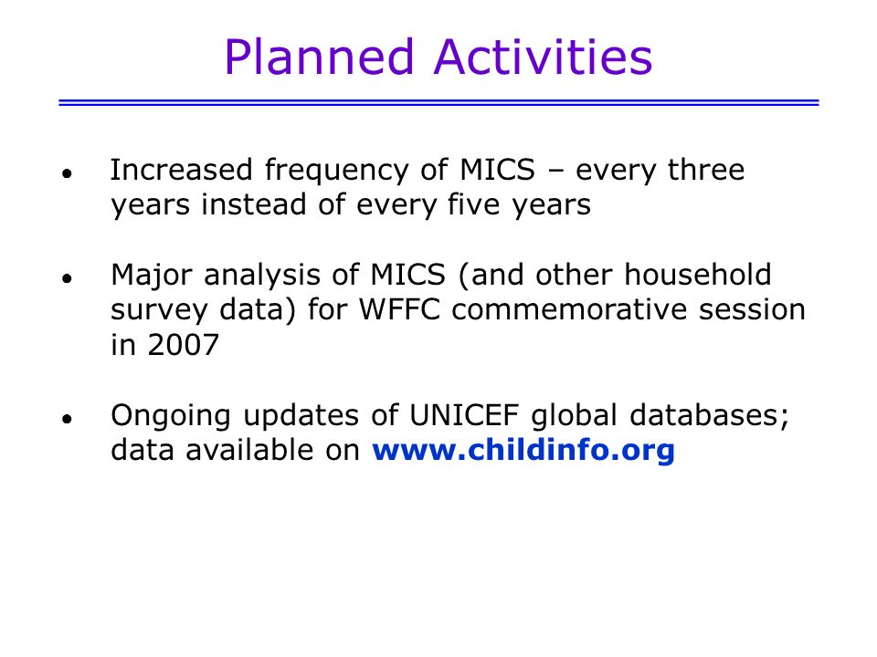 Planned Activities Increased frequency of MICS – every three years instead of every five years Major analysis of MICS (and other household survey data) for WFFC commemorative session in 2007 Ongoing updates of UNICEF global databases; data available on
