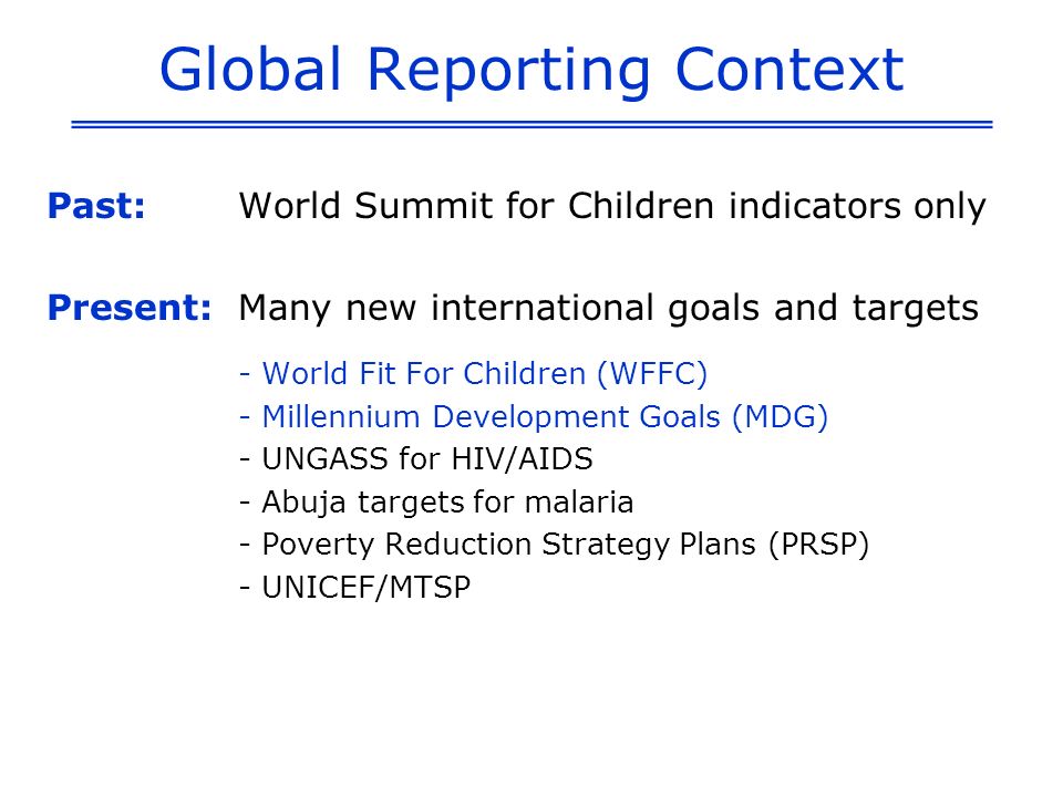 Global Reporting Context Past:World Summit for Children indicators only Present: Many new international goals and targets - World Fit For Children (WFFC) - Millennium Development Goals (MDG) - UNGASS for HIV/AIDS - Abuja targets for malaria - Poverty Reduction Strategy Plans (PRSP) - UNICEF/MTSP