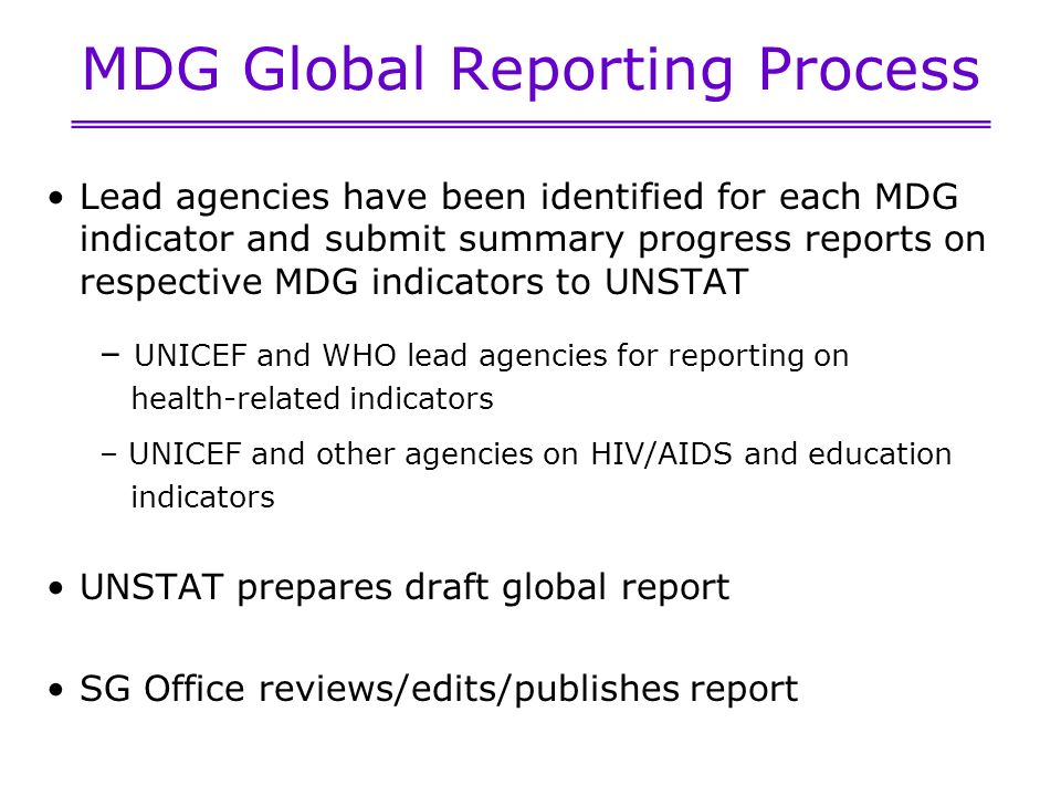 MDG Global Reporting Process Lead agencies have been identified for each MDG indicator and submit summary progress reports on respective MDG indicators to UNSTAT – UNICEF and WHO lead agencies for reporting on health-related indicators – UNICEF and other agencies on HIV/AIDS and education indicators UNSTAT prepares draft global report SG Office reviews/edits/publishes report