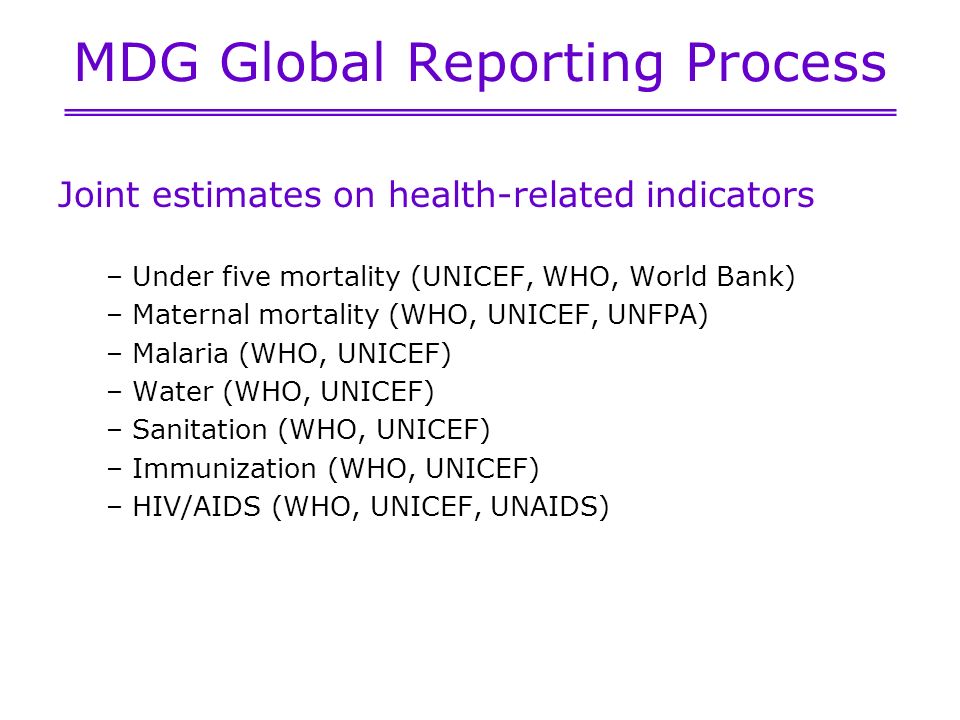 MDG Global Reporting Process Joint estimates on health-related indicators – Under five mortality (UNICEF, WHO, World Bank) – Maternal mortality (WHO, UNICEF, UNFPA) – Malaria (WHO, UNICEF) – Water (WHO, UNICEF) – Sanitation (WHO, UNICEF) – Immunization (WHO, UNICEF) – HIV/AIDS (WHO, UNICEF, UNAIDS)