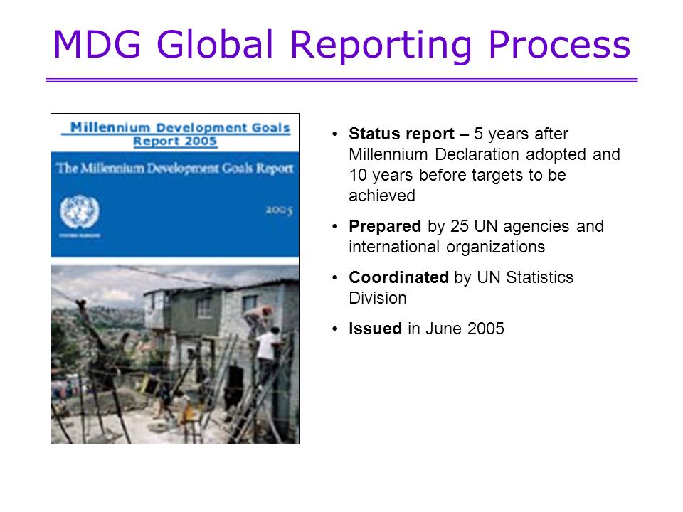 MDG Global Reporting Process Status report – 5 years after Millennium Declaration adopted and 10 years before targets to be achieved Prepared by 25 UN agencies and international organizations Coordinated by UN Statistics Division Issued in June 2005