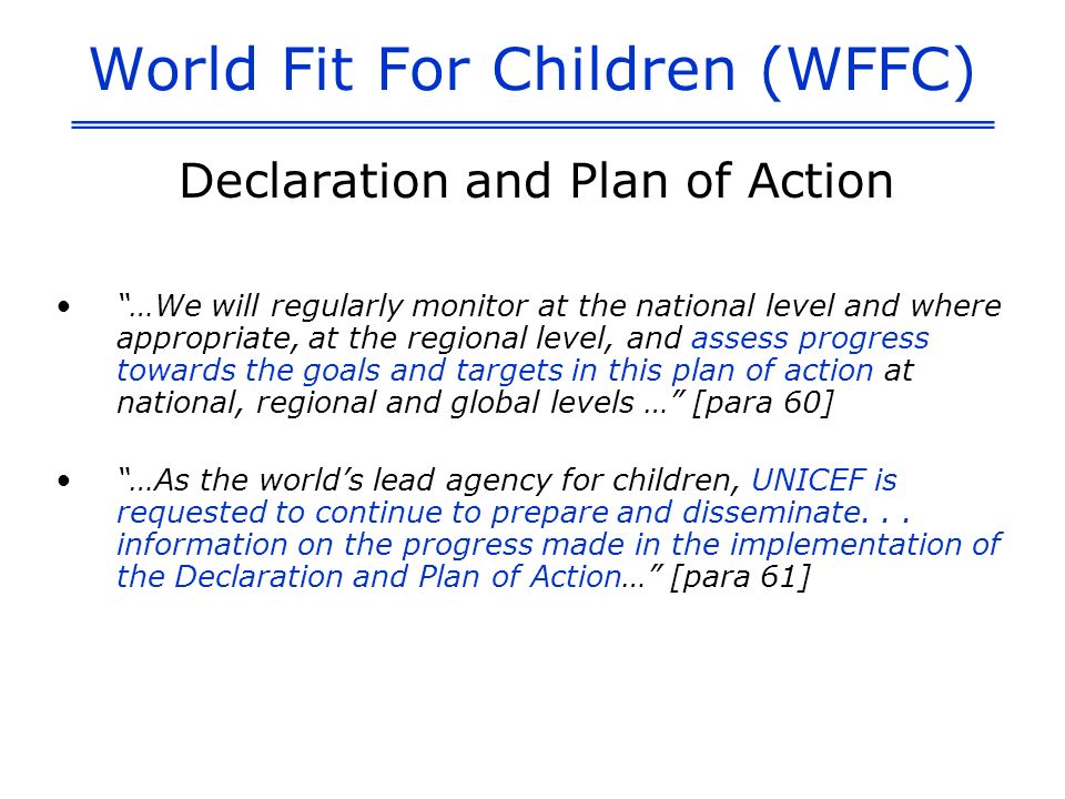 World Fit For Children (WFFC) Declaration and Plan of Action …We will regularly monitor at the national level and where appropriate, at the regional level, and assess progress towards the goals and targets in this plan of action at national, regional and global levels … [para 60] …As the worlds lead agency for children, UNICEF is requested to continue to prepare and disseminate...