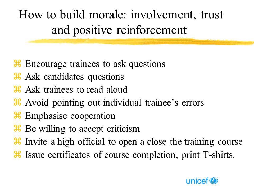 How to build morale: involvement, trust and positive reinforcement z Encourage trainees to ask questions z Ask candidates questions z Ask trainees to read aloud z Avoid pointing out individual trainees errors z Emphasise cooperation z Be willing to accept criticism z Invite a high official to open a close the training course z Issue certificates of course completion, print T-shirts.