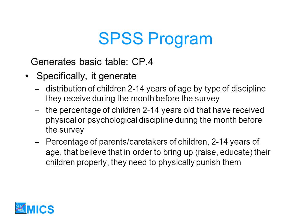 SPSS Program Generates basic table: CP.4 Specifically, it generate –distribution of children 2-14 years of age by type of discipline they receive during the month before the survey –the percentage of children 2-14 years old that have received physical or psychological discipline during the month before the survey –Percentage of parents/caretakers of children, 2-14 years of age, that believe that in order to bring up (raise, educate) their children properly, they need to physically punish them