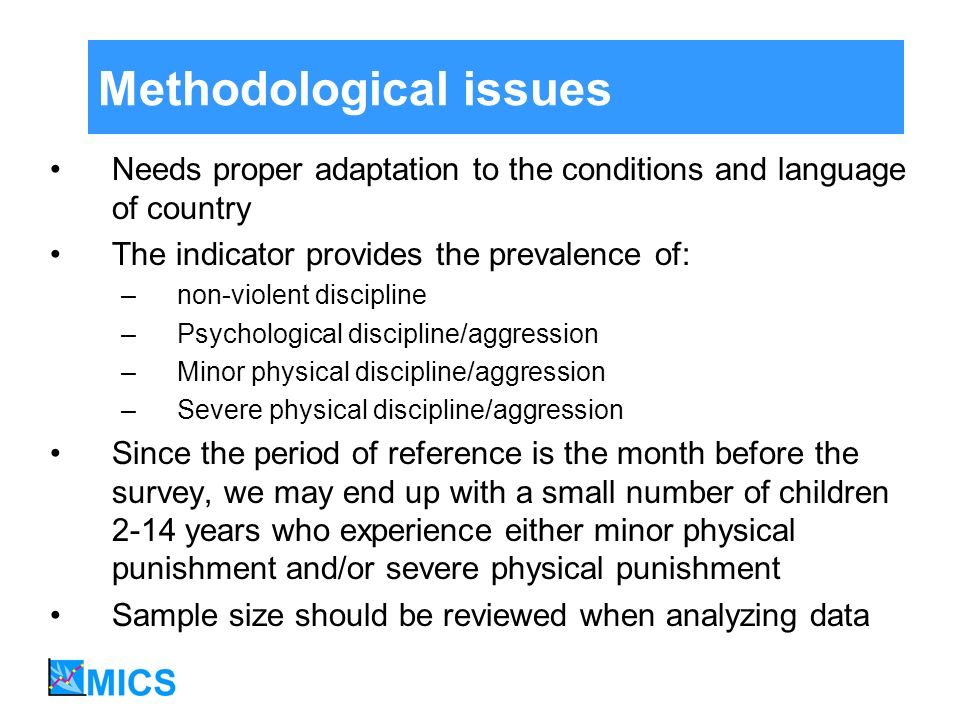 Methodological issues Needs proper adaptation to the conditions and language of country The indicator provides the prevalence of: –non-violent discipline –Psychological discipline/aggression –Minor physical discipline/aggression –Severe physical discipline/aggression Since the period of reference is the month before the survey, we may end up with a small number of children 2-14 years who experience either minor physical punishment and/or severe physical punishment Sample size should be reviewed when analyzing data