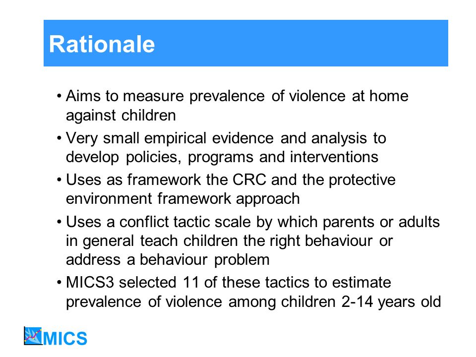 Rationale Aims to measure prevalence of violence at home against children Very small empirical evidence and analysis to develop policies, programs and interventions Uses as framework the CRC and the protective environment framework approach Uses a conflict tactic scale by which parents or adults in general teach children the right behaviour or address a behaviour problem MICS3 selected 11 of these tactics to estimate prevalence of violence among children 2-14 years old