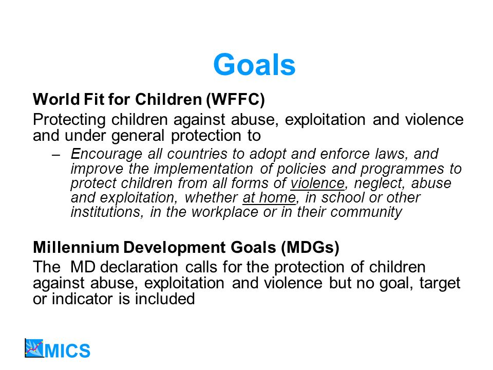 Goals World Fit for Children (WFFC) Protecting children against abuse, exploitation and violence and under general protection to –Encourage all countries to adopt and enforce laws, and improve the implementation of policies and programmes to protect children from all forms of violence, neglect, abuse and exploitation, whether at home, in school or other institutions, in the workplace or in their community Millennium Development Goals (MDGs) The MD declaration calls for the protection of children against abuse, exploitation and violence but no goal, target or indicator is included