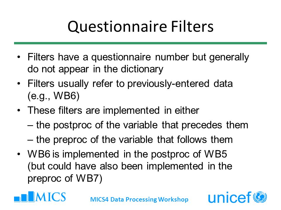 Questionnaire Filters Filters have a questionnaire number but generally do not appear in the dictionary Filters usually refer to previously-entered data (e.g., WB6) These filters are implemented in either –the postproc of the variable that precedes them –the preproc of the variable that follows them WB6 is implemented in the postproc of WB5 (but could have also been implemented in the preproc of WB7) MICS4 Data Processing Workshop