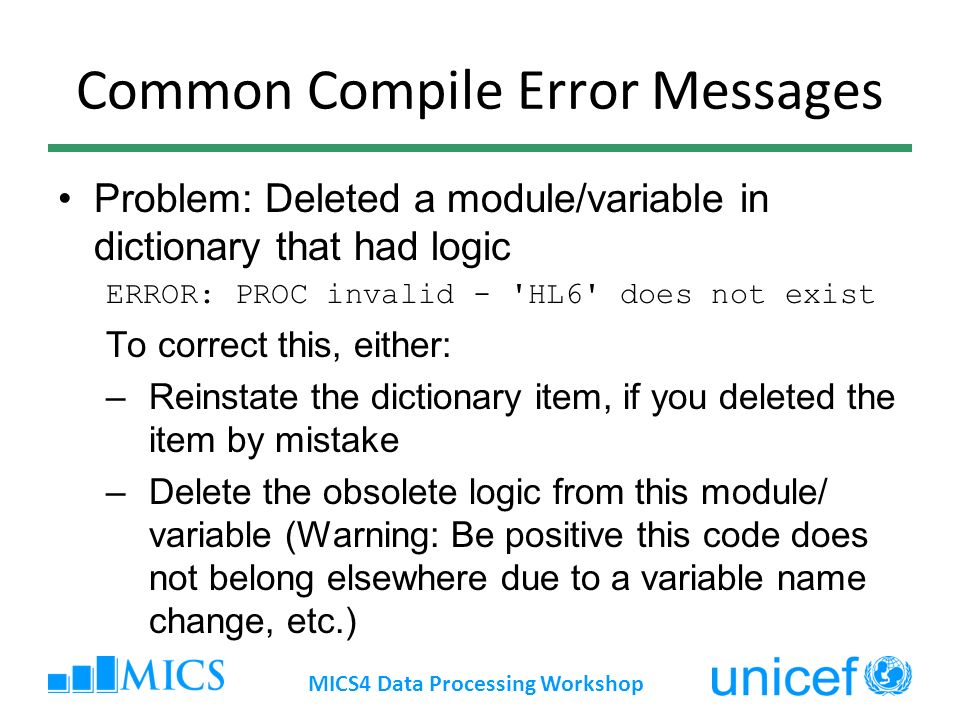 Common Compile Error Messages Problem: Deleted a module/variable in dictionary that had logic ERROR: PROC invalid - HL6 does not exist To correct this, either: –Reinstate the dictionary item, if you deleted the item by mistake –Delete the obsolete logic from this module/ variable (Warning: Be positive this code does not belong elsewhere due to a variable name change, etc.) MICS4 Data Processing Workshop