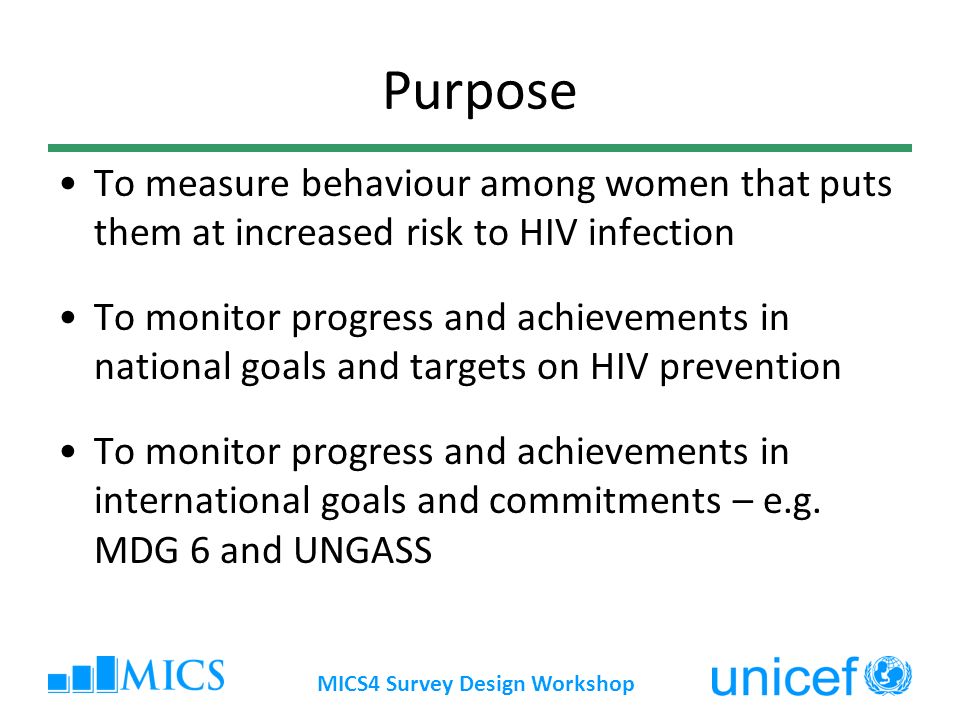 MICS4 Survey Design Workshop Purpose To measure behaviour among women that puts them at increased risk to HIV infection To monitor progress and achievements in national goals and targets on HIV prevention To monitor progress and achievements in international goals and commitments – e.g.