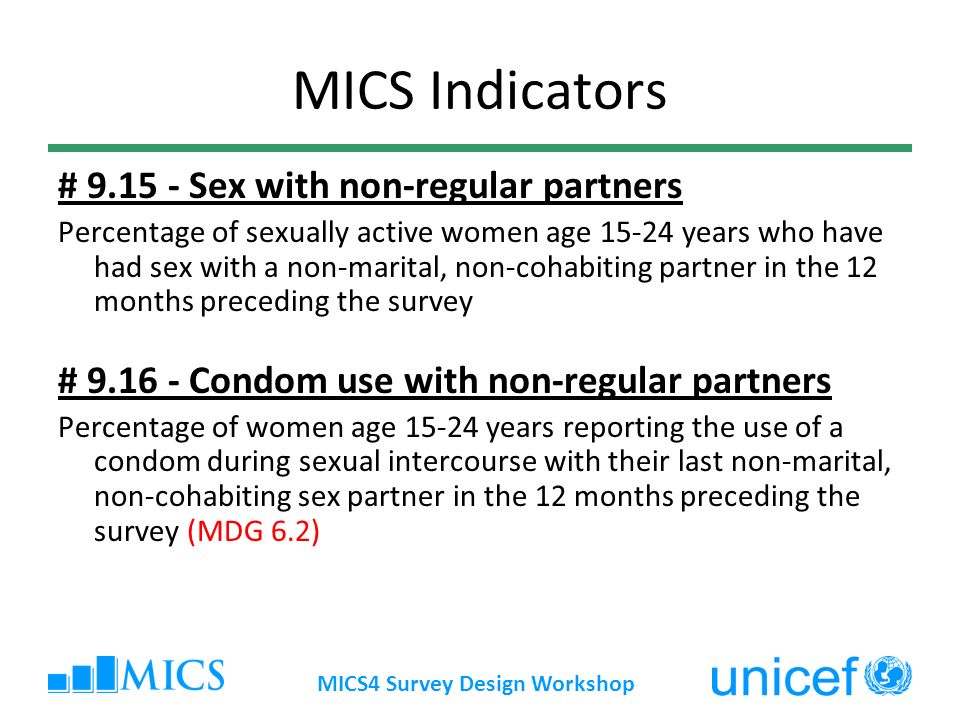 MICS4 Survey Design Workshop MICS Indicators # Sex with non-regular partners Percentage of sexually active women age years who have had sex with a non-marital, non-cohabiting partner in the 12 months preceding the survey # Condom use with non-regular partners Percentage of women age years reporting the use of a condom during sexual intercourse with their last non-marital, non-cohabiting sex partner in the 12 months preceding the survey (MDG 6.2)
