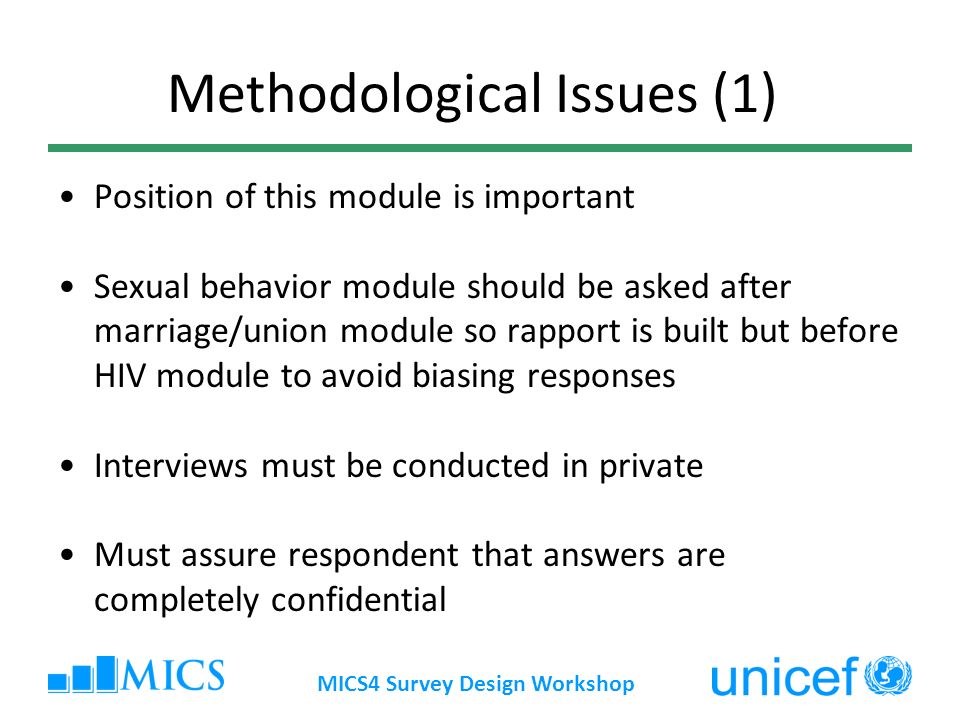 MICS4 Survey Design Workshop Methodological Issues (1) Position of this module is important Sexual behavior module should be asked after marriage/union module so rapport is built but before HIV module to avoid biasing responses Interviews must be conducted in private Must assure respondent that answers are completely confidential